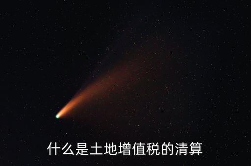 土地增值稅清算清算什么，什么叫土地增值稅查實清算