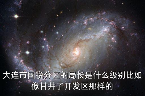 大連國稅局長什么級別，大連市國稅分區(qū)的局長是什么級別比如像甘井子開發(fā)區(qū)那樣的