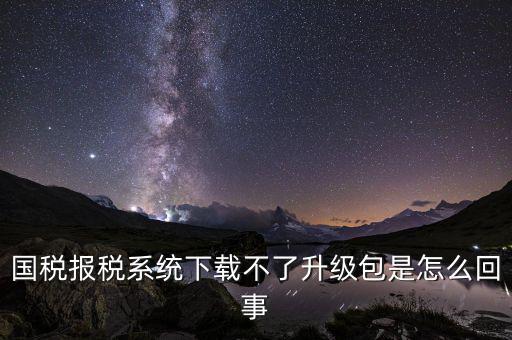 國稅報(bào)稅系統(tǒng)下載不了升級包是怎么回事