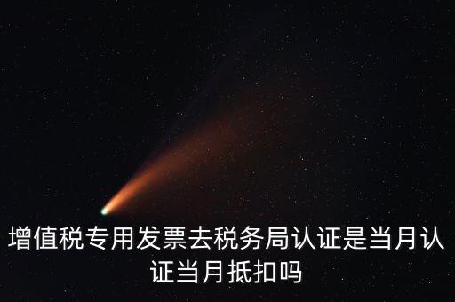 當月認證當月抵扣是什么意思，增值稅專用發(fā)票去稅務局認證是當月認證當月抵扣嗎