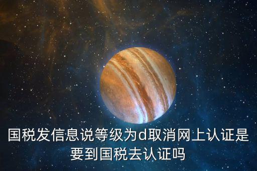 國(guó)稅D等級(jí)什么意思，國(guó)稅發(fā)信息說等級(jí)為d取消網(wǎng)上認(rèn)證是要到國(guó)稅去認(rèn)證嗎