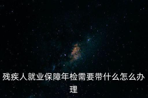 殘疾人就業(yè)年審是什么，殘疾人就業(yè)保障年檢需要帶什么怎么辦理
