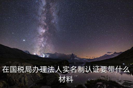 實名辦稅需要帶什么材料，在國稅局辦理法人實名制認(rèn)證要帶什么材料