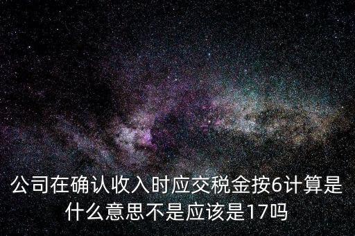 什么是征管六率，公司在確認(rèn)收入時應(yīng)交稅金按6計算是什么意思不是應(yīng)該是17嗎