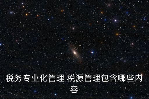 什么是稅收專業(yè)化管理，稅務(wù)專業(yè)化管理 稅源管理包含哪些內(nèi)容