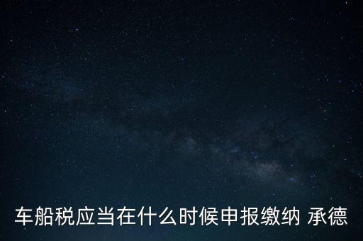 車船稅什么情況下需要報，車船稅應當在什么時候申報繳納 承德