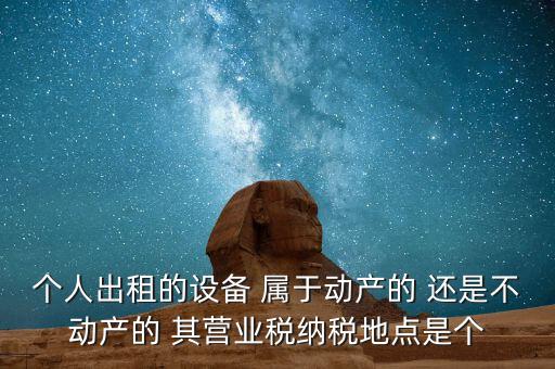 個人出租的設(shè)備 屬于動產(chǎn)的 還是不動產(chǎn)的 其營業(yè)稅納稅地點(diǎn)是個