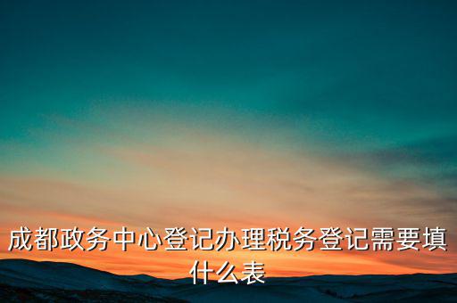 稅務(wù)登記需要什么表，成都政務(wù)中心登記辦理稅務(wù)登記需要填什么表