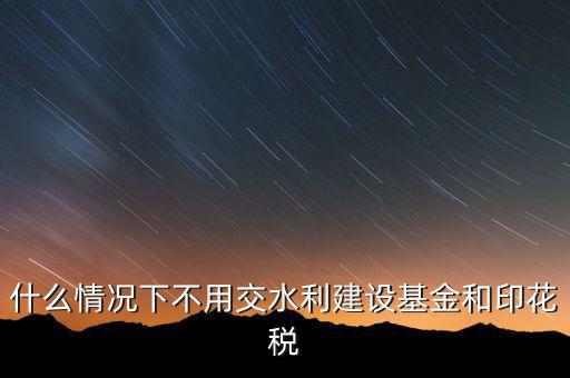 什么情況下可以不交水利基金，什么情況下不用交水利建設基金和印花稅
