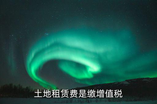 土地租賃合同交什么稅，土地租賃費是繳增值稅