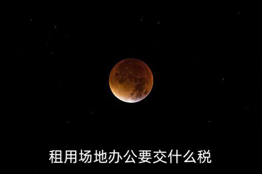 租用場地繳什么，租用場地辦公要交什么稅