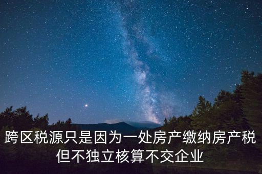 跨地區(qū)稅源登記是什么，跨區(qū)稅源只是因為一處房產(chǎn)繳納房產(chǎn)稅但不獨(dú)立核算不交企業(yè)
