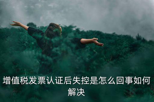 發(fā)票為什么會認證失控，增值稅發(fā)票認證后失控是怎么回事如何解決