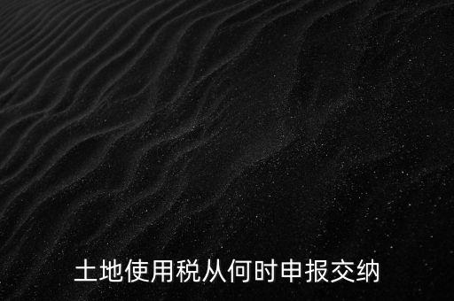 北京市土地使用稅什么時間申報，土地使用稅從何時申報交納