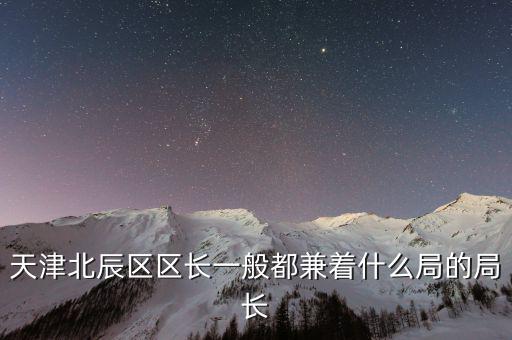 一個區(qū)的局長是什么，天津北辰區(qū)區(qū)長一般都兼著什么局的局長