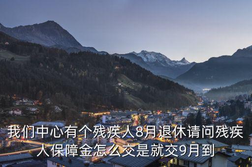殘疾保障金什么時(shí)候交，我們中心有個(gè)殘疾人8月退休請(qǐng)問殘疾人保障金怎么交是就交9月到