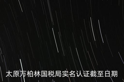 山西實名制辦稅什么時候開始，太原萬柏林國稅局實名認(rèn)證截至日期