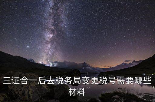 變更稅號 需要帶什么資料，三證合一后去稅務(wù)局變更稅號需要哪些材料