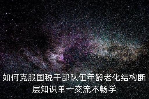 稅務系統(tǒng)如何疏解干部思想壓力，如何克服國稅干部隊伍年齡老化結構斷層知識單一交流不暢學