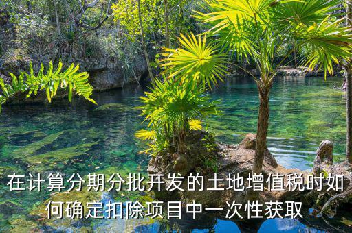 土地增值稅如何分期，土地增值稅分期分批開發(fā)轉讓房地產(chǎn)扣除項目公式