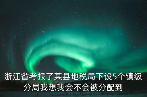 進(jìn)地稅局后如何分配，浙江省考報(bào)了某縣地稅局下設(shè)5個(gè)鎮(zhèn)級分局我想我會不會被分配到