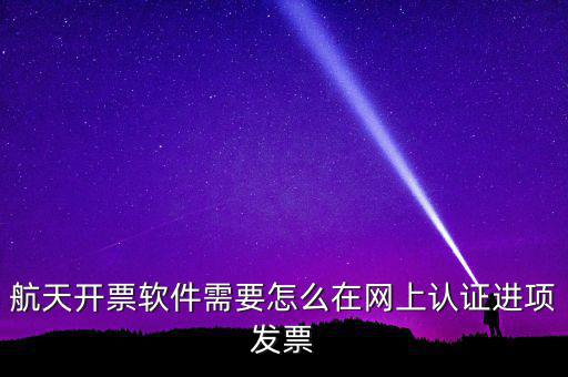 航天盤如何勾選認證，航天開票軟件需要怎么在網上認證進項發(fā)票
