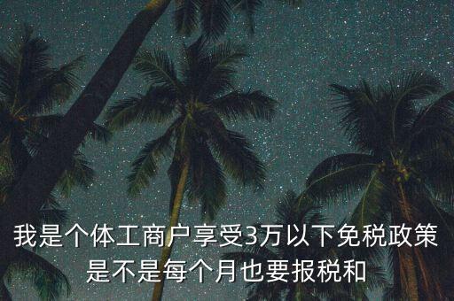 3萬以下免稅如何處理，我是個(gè)體工商戶享受3萬以下免稅政策是不是每個(gè)月也要報(bào)稅和