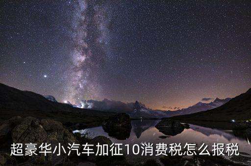 超豪華小汽車(chē)加征10消費(fèi)稅怎么報(bào)稅