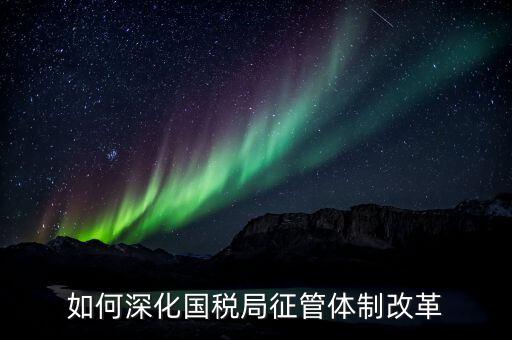 如何助力國(guó)稅地稅征管體制改革，如何深化國(guó)稅局征管體制改革