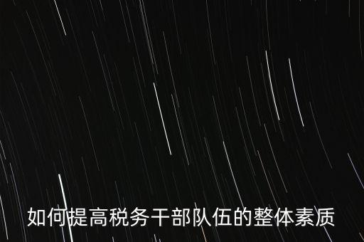 如何培養(yǎng)宣傳干部隊(duì)伍地稅，如何提高稅務(wù)干部隊(duì)伍的整體素質(zhì)