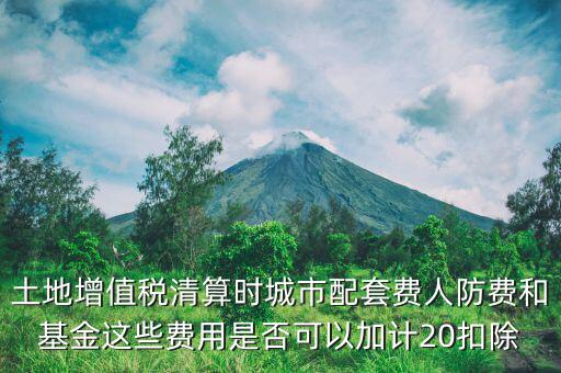 土增清算地下人防如何扣除，土地增值稅清算時城市配套費人防費和基金這些費用是否可以加計20扣除