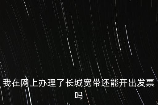 辦理寬帶業(yè)務(wù)如何開票，我在網(wǎng)上辦理了長(zhǎng)城寬帶還能開出發(fā)票嗎