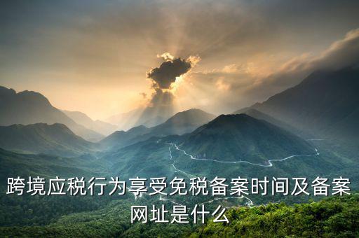 跨境應(yīng)稅行為免稅如何備案，跨境應(yīng)稅行為享受免稅備案時(shí)間及備案網(wǎng)址是什么