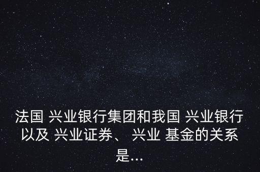 法國(guó) 興業(yè)銀行集團(tuán)和我國(guó) 興業(yè)銀行以及 興業(yè)證券、 興業(yè) 基金的關(guān)系是...