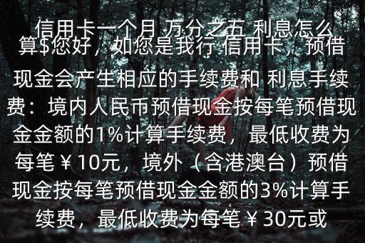  信用卡一個月 萬分之五 利息怎么算$您好，如您是我行 信用卡，預借現(xiàn)金會產生相應的手續(xù)費和 利息手續(xù)費：境內人民幣預借現(xiàn)金按每筆預借現(xiàn)金金額的1%計算手續(xù)費，最低收費為每筆￥10元，境外（含港澳臺）預借現(xiàn)金按每筆預借現(xiàn)金金額的3%計算手續(xù)費，最低收費為每筆￥30元或