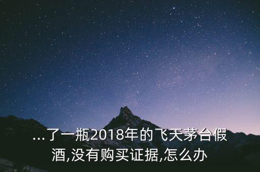 ...了一瓶2018年的飛天茅臺(tái)假酒,沒有購買證據(jù),怎么辦