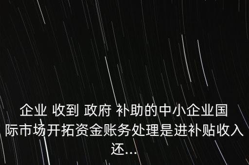 企業(yè) 收到 政府 補助的中小企業(yè)國際市場開拓資金賬務(wù)處理是進(jìn)補貼收入還...