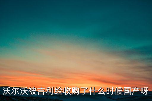 長安沃爾沃什么時候合資到期，沃爾沃被吉利給收購了什么時候國產(chǎn)呀