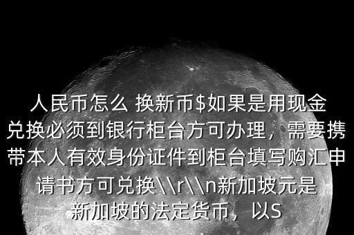  人民幣怎么 換新幣$如果是用現(xiàn)金兌換必須到銀行柜臺(tái)方可辦理，需要攜帶本人有效身份證件到柜臺(tái)填寫購匯申請書方可兌換\\r\\n新加坡元是新加坡的法定貨幣，以S