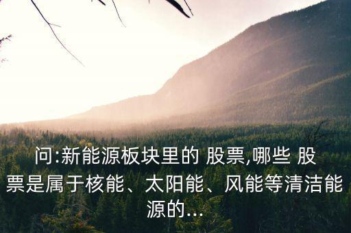 問(wèn):新能源板塊里的 股票,哪些 股票是屬于核能、太陽(yáng)能、風(fēng)能等清潔能源的...