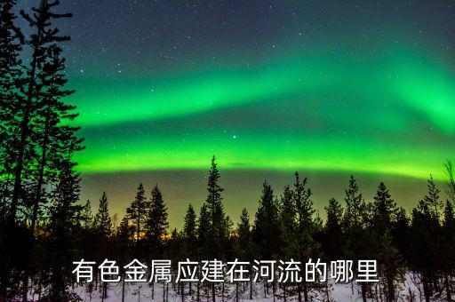 有色金屬下游是什么，有色金屬應(yīng)建在河流的哪里