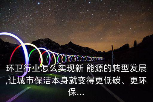 環(huán)衛(wèi)行業(yè)怎么實現(xiàn)新 能源的轉型發(fā)展,讓城市保潔本身就變得更低碳、更環(huán)保...