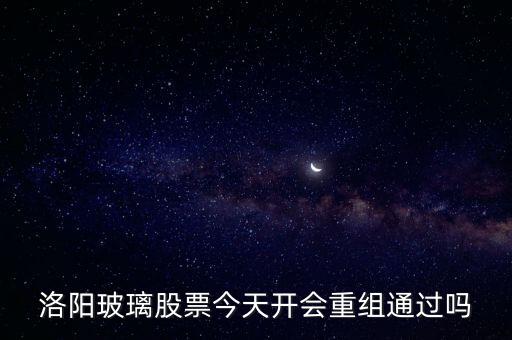 洛陽玻璃什么時候重組，洛陽玻璃股票今天開會重組通過嗎