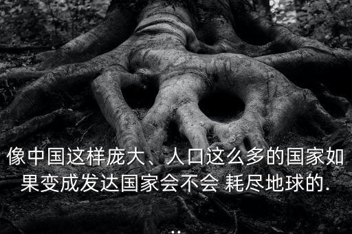 像中國這樣龐大、人口這么多的國家如果變成發(fā)達國家會不會 耗盡地球的...