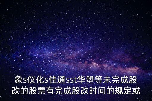 s佳通什么時(shí)候股改，象s儀化s佳通sst華塑等未完成股改的股票有完成股改時(shí)間的規(guī)定或
