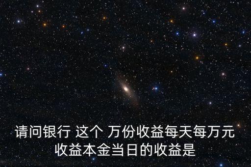 請問銀行 這個(gè) 萬份收益每天每萬元收益本金當(dāng)日的收益是
