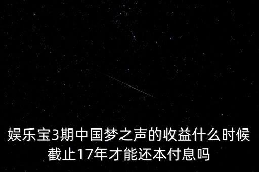 娛樂寶什么時(shí)候收益，娛樂寶3期中國(guó)夢(mèng)之聲的收益什么時(shí)候截止17年才能還本付息嗎