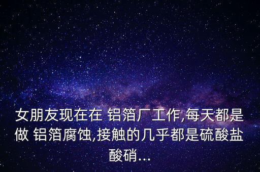 女朋友現在在 鋁箔廠工作,每天都是做 鋁箔腐蝕,接觸的幾乎都是硫酸鹽酸硝...