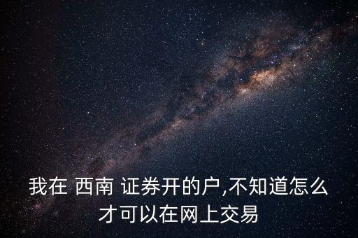 我在 西南 證券開的戶,不知道怎么才可以在網上交易
