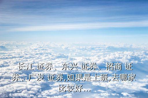  長(zhǎng)江 證券、東興 證券、招商 證券、廣發(fā) 證券,如果是上班,去哪家比較好...